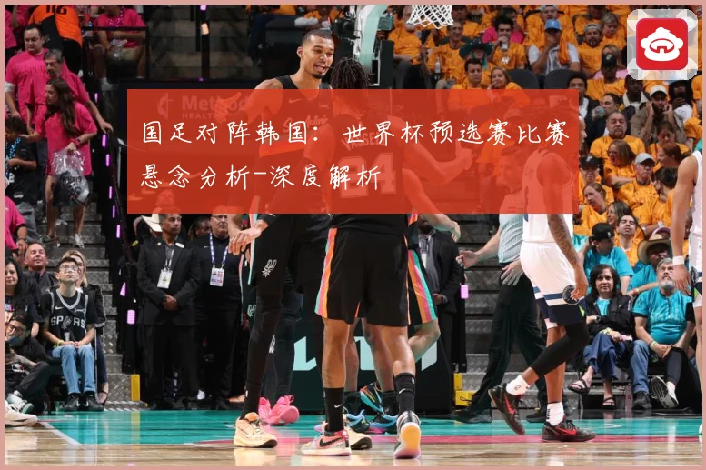 国足对阵韩国：世界杯预选赛比赛悬念分析-深度解析