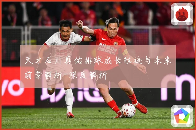 天才石川真佑排球成长轨迹与未来前景解析-深度解析