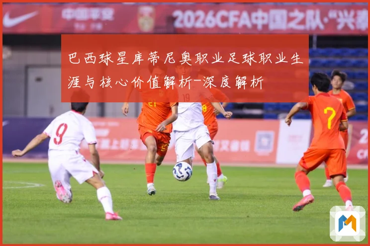 巴西球星库蒂尼奥职业足球职业生涯与核心价值解析-深度解析