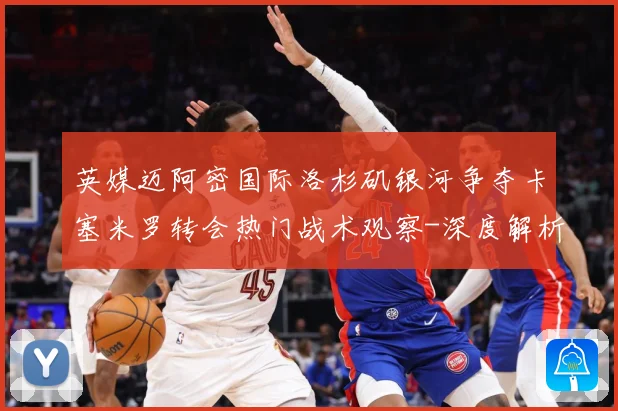 英媒迈阿密国际洛杉矶银河争夺卡塞米罗转会热门战术观察-深度解析