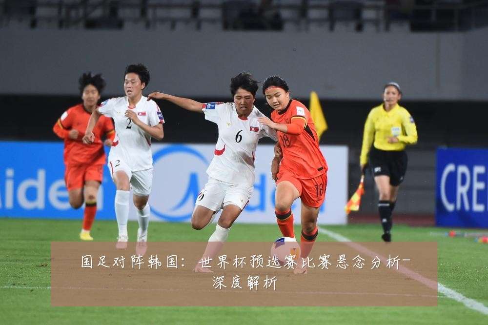 国足对阵韩国:世界杯预选赛比赛悬念分析-深度解析