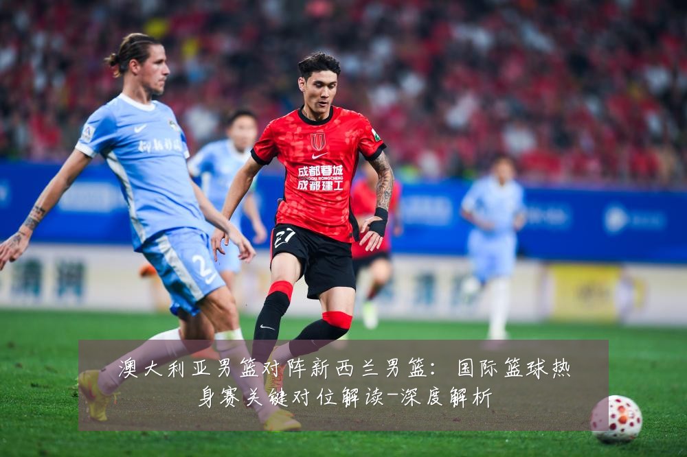 澳大利亚男篮对阵新西兰男篮:国际篮球热身赛关键对位解读-深度解析